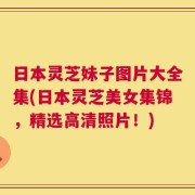 日本灵芝妹子图片大全集(日本灵芝美女集锦，精选高清照片！)