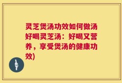 灵芝煲汤功效如何做汤好喝灵芝汤：好喝又营养，享受煲汤的健康功效)