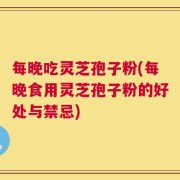 每晚吃灵芝孢子粉(每晚食用灵芝孢子粉的好处与禁忌)