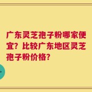 广东灵芝孢子粉哪家便宜？比较广东地区灵芝孢子粉价格？