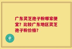 广东灵芝孢子粉哪家便宜？比较广东地区灵芝孢子粉价格？