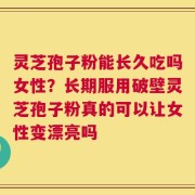灵芝孢子粉能长久吃吗女性？长期服用破壁灵芝孢子粉真的可以让女性变漂亮吗