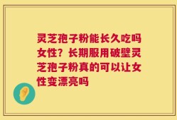 灵芝孢子粉能长久吃吗女性？长期服用破壁灵芝孢子粉真的可以让女性变漂亮吗