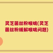 灵芝菌丝粉喉咙(灵芝菌丝粉缓解喉咙问题)