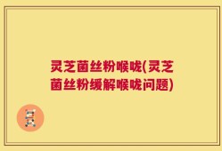 灵芝菌丝粉喉咙(灵芝菌丝粉缓解喉咙问题)