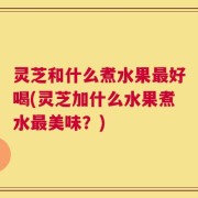 灵芝和什么煮水果最好喝(灵芝加什么水果煮水最美味？)