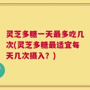 灵芝多糖一天最多吃几次(灵芝多糖最适宜每天几次摄入？)