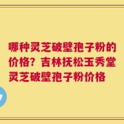哪种灵芝破壁孢子粉的价格？吉林抚松玉秀堂灵芝破壁孢子粉价格