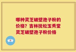 哪种灵芝破壁孢子粉的价格？吉林抚松玉秀堂灵芝破壁孢子粉价格