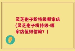 灵芝孢子粉特级哪家店(灵芝孢子粉特级-哪家店值得信赖？)
