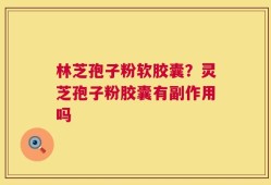 林芝孢子粉软胶囊？灵芝孢子粉胶囊有副作用吗