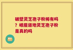 破壁灵芝孢子粉稀有吗？峨眉道地灵芝孢子粉是真的吗