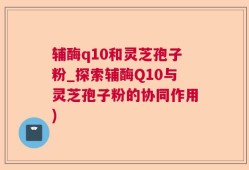 辅酶q10和灵芝孢子粉_探索辅酶Q10与灵芝孢子粉的协同作用)