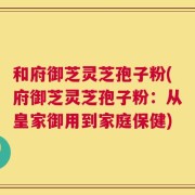 和府御芝灵芝孢子粉(府御芝灵芝孢子粉：从皇家御用到家庭保健)