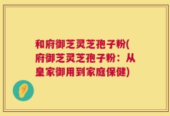 和府御芝灵芝孢子粉(府御芝灵芝孢子粉：从皇家御用到家庭保健)