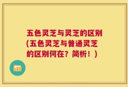 五色灵芝与灵芝的区别(五色灵芝与普通灵芝的区别何在？简析！)