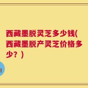 西藏墨脱灵芝多少钱(西藏墨脱产灵芝价格多少？)