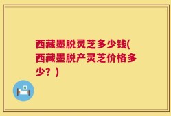 西藏墨脱灵芝多少钱(西藏墨脱产灵芝价格多少？)