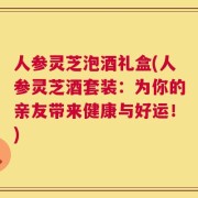 人参灵芝泡酒礼盒(人参灵芝酒套装：为你的亲友带来健康与好运！)