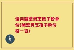 请问破壁灵芝孢子粉单价(破壁灵芝孢子粉价格一览)