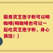 服用灵芝孢子粉可以喝咖啡(喝咖啡也可以一起吃灵芝孢子粉，身心俱佳！)