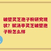 破壁灵芝孢子粉研究现状？赋汤亭灵芝破壁孢子粉怎么样