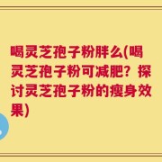 喝灵芝孢子粉胖么(喝灵芝孢子粉可减肥？探讨灵芝孢子粉的瘦身效果)