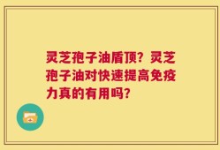 灵芝孢子油盾顶？灵芝孢子油对快速提高免疫力真的有用吗？