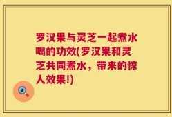 罗汉果与灵芝一起煮水喝的功效(罗汉果和灵芝共同煮水，带来的惊人效果!)