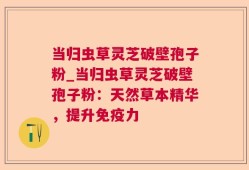 当归虫草灵芝破壁孢子粉_当归虫草灵芝破壁孢子粉：天然草本精华，提升免疫力