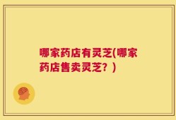 哪家药店有灵芝(哪家药店售卖灵芝？)