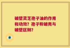 破壁灵芝孢子油的作用和功效？孢子粉破壳与破壁区别？