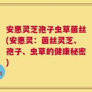 安惠灵芝孢子虫草菌丝(安惠灵：菌丝灵芝、孢子、虫草的健康秘密)