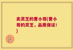 卖灵芝的曹小哥(曹小哥的灵芝，品质保证！)