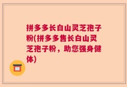 拼多多长白山灵芝孢子粉(拼多多售长白山灵芝孢子粉，助您强身健体)