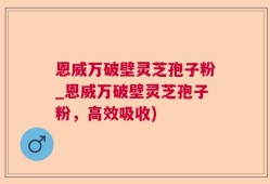 恩威万破壁灵芝孢子粉_恩威万破壁灵芝孢子粉，高效吸收)