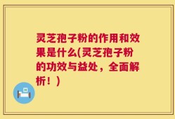 灵芝孢子粉的作用和效果是什么(灵芝孢子粉的功效与益处，全面解析！)