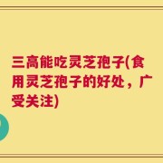 三高能吃灵芝孢子(食用灵芝孢子的好处，广受关注)