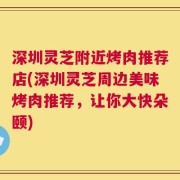 深圳灵芝附近烤肉推荐店(深圳灵芝周边美味烤肉推荐，让你大快朵颐)