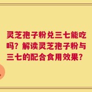 灵芝孢子粉兑三七能吃吗？解读灵芝孢子粉与三七的配合食用效果？