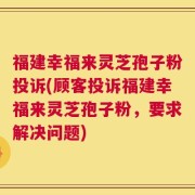 福建幸福来灵芝孢子粉投诉(顾客投诉福建幸福来灵芝孢子粉，要求解决问题)