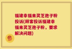 福建幸福来灵芝孢子粉投诉(顾客投诉福建幸福来灵芝孢子粉，要求解决问题)