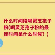 什么时间段喝灵芝孢子粉(喝灵芝孢子粉的最佳时间是什么时候？)