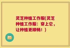 灵芝种植工作服(灵芝种植工作服：穿上它，让种植更顺畅！)