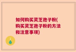 如何购买灵芝孢子粉(购买灵芝孢子粉的方法和注意事项)