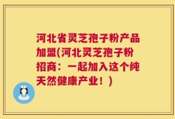 河北省灵芝孢子粉产品加盟(河北灵芝孢子粉招商：一起加入这个纯天然健康产业！)
