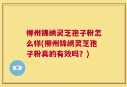 柳州锦绣灵芝孢子粉怎么样(柳州锦绣灵芝孢子粉真的有效吗？)