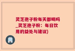灵芝孢子粉每天都喝吗_灵芝孢子粉：每日饮用的益处与建议)