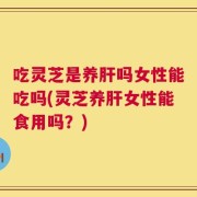 吃灵芝是养肝吗女性能吃吗(灵芝养肝女性能食用吗？)