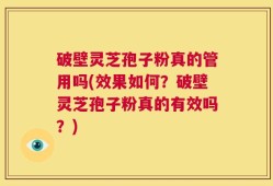 破壁灵芝孢子粉真的管用吗(效果如何？破壁灵芝孢子粉真的有效吗？)
